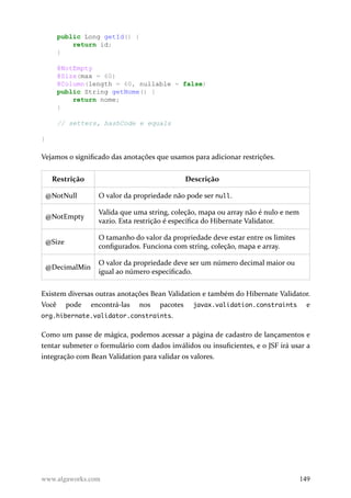public Long getId() {
return id;
}
@NotEmpty
@Size(max = 60)
@Column(length = 60, nullable = false)
public String getNome() {
return nome;
}
// setters, hashCode e equals
}
Vejamos o significado das anotações que usamos para adicionar restrições.
Restrição Descrição
@NotNull O valor da propriedade não pode ser null.
@NotEmpty
Valida que uma string, coleção, mapa ou array não é nulo e nem
vazio. Esta restrição é específica do Hibernate Validator.
@Size
O tamanho do valor da propriedade deve estar entre os limites
configurados. Funciona com string, coleção, mapa e array.
@DecimalMin
O valor da propriedade deve ser um número decimal maior ou
igual ao número especificado.
Existem diversas outras anotações Bean Validation e também do Hibernate Validator.
Você pode encontrá-las nos pacotes javax.validation.constraints e
org.hibernate.validator.constraints.
Como um passe de mágica, podemos acessar a página de cadastro de lançamentos e
tentar submeter o formulário com dados inválidos ou insuficientes, e o JSF irá usar a
integração com Bean Validation para validar os valores.
www.algaworks.com 149
 