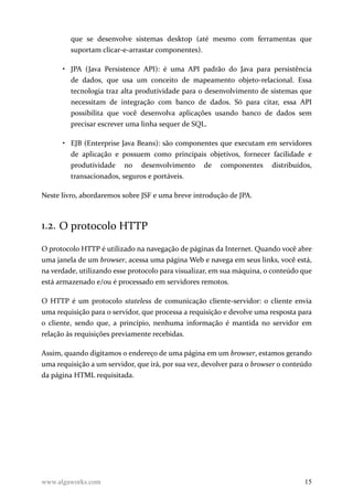 que se desenvolve sistemas desktop (até mesmo com ferramentas que
suportam clicar-e-arrastar componentes).
• JPA (Java Persistence API): é uma API padrão do Java para persistência
de dados, que usa um conceito de mapeamento objeto-relacional. Essa
tecnologia traz alta produtividade para o desenvolvimento de sistemas que
necessitam de integração com banco de dados. Só para citar, essa API
possibilita que você desenvolva aplicações usando banco de dados sem
precisar escrever uma linha sequer de SQL.
• EJB (Enterprise Java Beans): são componentes que executam em servidores
de aplicação e possuem como principais objetivos, fornecer facilidade e
produtividade no desenvolvimento de componentes distribuídos,
transacionados, seguros e portáveis.
Neste livro, abordaremos sobre JSF e uma breve introdução de JPA.
1.2. O protocolo HTTP
O protocolo HTTP é utilizado na navegação de páginas da Internet. Quando você abre
uma janela de um browser, acessa uma página Web e navega em seus links, você está,
na verdade, utilizando esse protocolo para visualizar, em sua máquina, o conteúdo que
está armazenado e/ou é processado em servidores remotos.
O HTTP é um protocolo stateless de comunicação cliente-servidor: o cliente envia
uma requisição para o servidor, que processa a requisição e devolve uma resposta para
o cliente, sendo que, a princípio, nenhuma informação é mantida no servidor em
relação às requisições previamente recebidas.
Assim, quando digitamos o endereço de uma página em um browser, estamos gerando
uma requisição a um servidor, que irá, por sua vez, devolver para o browser o conteúdo
da página HTML requisitada.
www.algaworks.com 15
 