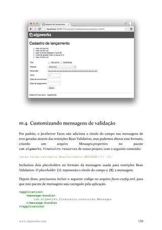 10.4. Customizando mensagens de validação
Por padrão, o JavaServer Faces não adiciona o rótulo do campo nas mensagens de
erro geradas através das restrições Bean Validation, mas podemos alterar esse formato,
criando um arquivo Messages.properties no pacote
com.algaworks.financeiro.resources de nosso projeto, com o seguinte conteúdo:
javax.faces.validator.BeanValidator.MESSAGE={1} {0}
Incluímos dois placeholders no formato da mensagem usada para restrições Bean
Validation. O placeholder {1} representa o rótulo do campo e {0} a mensagem.
Depois disso, precisamos incluir o seguinte código no arquivo faces-config.xml, para
que este pacote de mensagens seja carregado pela aplicação.
<application>
<message-bundle>
com.algaworks.financeiro.resources.Messages
</message-bundle>
</application>
www.algaworks.com 150
 