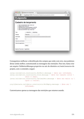 Conseguimos melhorar a identificação dos campos que estão com erro, mas podemos
deixar ainda melhor, customizando as mensagens das restrições. Para isso, basta criar
um arquivo ValidationMessages.properties na raíz do diretório src/main/resources do
projeto, com o conteúdo a seguir:
javax.validation.constraints.NotNull.message = deve ser informado.
javax.validation.constraints.Size.message = deve ter tamanho entre 
{min} e {max}.
javax.validation.constraints.DecimalMin.message = deve ser maior ou 
igual a {value}.
org.hibernate.validator.constraints.NotEmpty.message = deve ser 
informado.
Customizamos apenas as mensagens das restrições que estamos usando.
www.algaworks.com 151
 