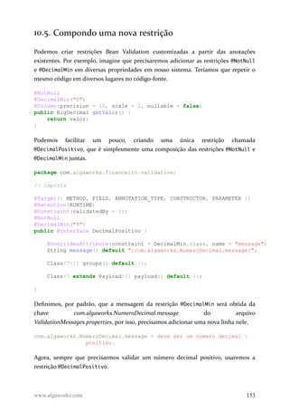 10.5. Compondo uma nova restrição
Podemos criar restrições Bean Validation customizadas a partir das anotações
existentes. Por exemplo, imagine que precisaremos adicionar as restrições @NotNull
e @DecimalMin em diversas propriedades em nosso sistema. Teríamos que repetir o
mesmo código em diversos lugares no código-fonte.
@NotNull
@DecimalMin("0")
@Column(precision = 10, scale = 2, nullable = false)
public BigDecimal getValor() {
return valor;
}
Podemos facilitar um pouco, criando uma única restrição chamada
@DecimalPositivo, que é simplesmente uma composição das restrições @NotNull e
@DecimalMin juntas.
package com.algaworks.financeiro.validation;
// imports
@Target({ METHOD, FIELD, ANNOTATION_TYPE, CONSTRUCTOR, PARAMETER })
@Retention(RUNTIME)
@Constraint(validatedBy = {})
@NotNull
@DecimalMin("0")
public @interface DecimalPositivo {
@OverridesAttribute(constraint = DecimalMin.class, name = "message")
String message() default "{com.algaworks.NumeroDecimal.message}";
Class<?>[] groups() default {};
Class<? extends Payload>[] payload() default {};
}
Definimos, por padrão, que a mensagem da restrição @DecimalMin será obtida da
chave com.algaworks.NumeroDecimal.message do arquivo
ValidationMessages.properties, por isso, precisamos adicionar uma nova linha nele.
com.algaworks.NumeroDecimal.message = deve ser um número decimal 
positivo.
Agora, sempre que precisarmos validar um número decimal positivo, usaremos a
restrição @DecimalPositivo.
www.algaworks.com 153
 
