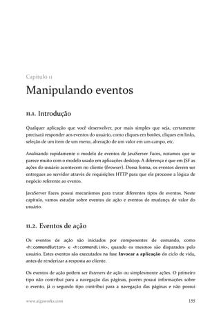 Capítulo 11
Manipulando eventos
11.1. Introdução
Qualquer aplicação que você desenvolver, por mais simples que seja, certamente
precisará responder aos eventos do usuário, como cliques em botões, cliques em links,
seleção de um item de um menu, alteração de um valor em um campo, etc.
Analisando rapidamente o modelo de eventos de JavaServer Faces, notamos que se
parece muito com o modelo usado em aplicações desktop. A diferença é que em JSF as
ações do usuário acontecem no cliente (browser). Dessa forma, os eventos devem ser
entregues ao servidor através de requisições HTTP para que ele processe a lógica de
negócio referente ao evento.
JavaServer Faces possui mecanismos para tratar diferentes tipos de eventos. Neste
capítulo, vamos estudar sobre eventos de ação e eventos de mudança de valor do
usuário.
11.2. Eventos de ação
Os eventos de ação são iniciados por componentes de comando, como
<h:commandButton> e <h:commandLink>, quando os mesmos são disparados pelo
usuário. Estes eventos são executados na fase Invocar a aplicação do ciclo de vida,
antes de renderizar a resposta ao cliente.
Os eventos de ação podem ser listeners de ação ou simplesmente ações. O primeiro
tipo não contribui para a navegação das páginas, porém possui informações sobre
o evento, já o segundo tipo contribui para a navegação das páginas e não possui
www.algaworks.com 155
 