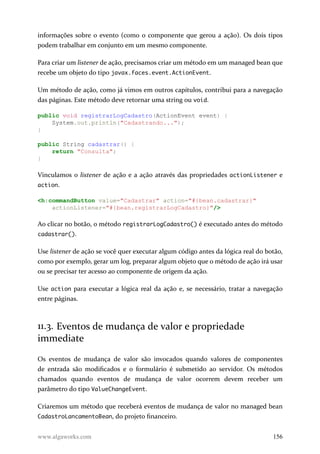informações sobre o evento (como o componente que gerou a ação). Os dois tipos
podem trabalhar em conjunto em um mesmo componente.
Para criar um listener de ação, precisamos criar um método em um managed bean que
recebe um objeto do tipo javax.faces.event.ActionEvent.
Um método de ação, como já vimos em outros capítulos, contribui para a navegação
das páginas. Este método deve retornar uma string ou void.
public void registrarLogCadastro(ActionEvent event) {
System.out.println("Cadastrando...");
}
public String cadastrar() {
return "Consulta";
}
Vinculamos o listener de ação e a ação através das propriedades actionListener e
action.
<h:commandButton value="Cadastrar" action="#{bean.cadastrar}"
actionListener="#{bean.registrarLogCadastro}"/>
Ao clicar no botão, o método registrarLogCadastro() é executado antes do método
cadastrar().
Use listener de ação se você quer executar algum código antes da lógica real do botão,
como por exemplo, gerar um log, preparar algum objeto que o método de ação irá usar
ou se precisar ter acesso ao componente de origem da ação.
Use action para executar a lógica real da ação e, se necessário, tratar a navegação
entre páginas.
11.3. Eventos de mudança de valor e propriedade
immediate
Os eventos de mudança de valor são invocados quando valores de componentes
de entrada são modificados e o formulário é submetido ao servidor. Os métodos
chamados quando eventos de mudança de valor ocorrem devem receber um
parâmetro do tipo ValueChangeEvent.
Criaremos um método que receberá eventos de mudança de valor no managed bean
CadastroLancamentoBean, do projeto financeiro.
www.algaworks.com 156
 