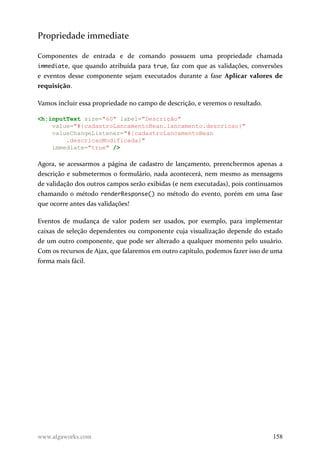 Propriedade immediate
Componentes de entrada e de comando possuem uma propriedade chamada
immediate, que quando atribuída para true, faz com que as validações, conversões
e eventos desse componente sejam executados durante a fase Aplicar valores de
requisição.
Vamos incluir essa propriedade no campo de descrição, e veremos o resultado.
<h:inputText size="60" label="Descrição"
value="#{cadastroLancamentoBean.lancamento.descricao}"
valueChangeListener="#{cadastroLancamentoBean
.descricaoModificada}"
immediate="true" />
Agora, se acessarmos a página de cadastro de lançamento, preenchermos apenas a
descrição e submetermos o formulário, nada acontecerá, nem mesmo as mensagens
de validação dos outros campos serão exibidas (e nem executadas), pois continuamos
chamando o método renderResponse() no método do evento, porém em uma fase
que ocorre antes das validações!
Eventos de mudança de valor podem ser usados, por exemplo, para implementar
caixas de seleção dependentes ou componente cuja visualização depende do estado
de um outro componente, que pode ser alterado a qualquer momento pelo usuário.
Com os recursos de Ajax, que falaremos em outro capítulo, podemos fazer isso de uma
forma mais fácil.
www.algaworks.com 158
 