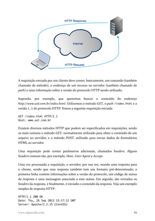 A requisição enviada por um cliente deve conter, basicamente, um comando (também
chamado de método), o endereço de um recurso no servidor (também chamado de
path) e uma informação sobre a versão do protocolo HTTP sendo utilizado.
Supondo, por exemplo, que queremos buscar o conteúdo do endereço
http://www.uol.com.br/index.html. Utilizemos o método GET, o path /index.html e a
versão 1.1 do protocolo HTTP. Temos a seguinte requisição enviada:
GET /index.html HTTP/1.1
Host: www.uol.com.br
Existem diversos métodos HTTP que podem ser especificados em requisições, sendo
os mais comuns o método GET, normalmente utilizado para obter o conteúdo de um
arquivo no servidor, e o método POST, utilizado para enviar dados de formulários
HTML ao servidor.
Uma requisição pode conter parâmetros adicionais, chamados headers. Alguns
headers comuns são, por exemplo, Host, User-Agent e Accept.
Uma vez processada a requisição, o servidor, por sua vez, manda uma resposta para
o cliente, sendo que essa resposta também tem um formato pré-determinado: a
primeira linha contém informações sobre a versão do protocolo, um código de status
da resposta e uma mensagem associada a esse status. Em seguida, são enviados os
headers da resposta, e finalmente, é enviado o conteúdo da resposta. Veja um exemplo
simples de resposta HTTP:
HTTP/1.1 200 OK
Date: Thu, 26 Sep 2013 15:17:12 GMT
Server: Apache/2.2.15 (CentOS)
www.algaworks.com 16
 