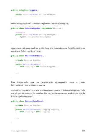 public interface Logging {
public void registrar(String mensagem);
}
ConsoleLogging é uma classe que implementa a interface Logging.
public class ConsoleLogging implements Logging {
@Override
public void registrar(String mensagem) {
System.out.println(mensagem);
}
}
A estrutura está quase perfeita, se não fosse pela instanciação de ConsoleLogging no
construtor de EmissorNotaFiscal.
public class EmissorNotaFiscal {
private Logging logging;
public EmissorNotaFiscal() {
this.logging = new ConsoleLogging();
}
...
}
Essa instanciação gera um acoplamento desnecessário entre a classe
EmissorNotaFiscal e ConsoleLogging.
A classe EmissorNotaFiscal não precisa saber da existência de ConsoleLogging. Tudo
que ela precisa conhecer é a interface. Por isso, receberemos uma instância do tipo da
interface pelo construtor.
public class EmissorNotaFiscal {
private Logging logging;
public EmissorNotaFiscal(Logging logging) {
this.logging = this.logging;
}
...
}
www.algaworks.com 160
 