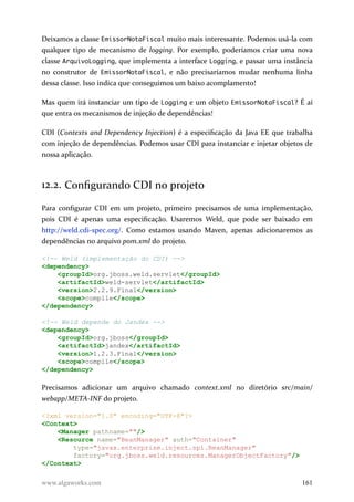 Deixamos a classe EmissorNotaFiscal muito mais interessante. Podemos usá-la com
qualquer tipo de mecanismo de logging. Por exemplo, poderíamos criar uma nova
classe ArquivoLogging, que implementa a interface Logging, e passar uma instância
no construtor de EmissorNotaFiscal, e não precisaríamos mudar nenhuma linha
dessa classe. Isso indica que conseguimos um baixo acomplamento!
Mas quem irá instanciar um tipo de Logging e um objeto EmissorNotaFiscal? É aí
que entra os mecanismos de injeção de dependências!
CDI (Contexts and Dependency Injection) é a especificação da Java EE que trabalha
com injeção de dependências. Podemos usar CDI para instanciar e injetar objetos de
nossa aplicação.
12.2. Configurando CDI no projeto
Para configurar CDI em um projeto, primeiro precisamos de uma implementação,
pois CDI é apenas uma especificação. Usaremos Weld, que pode ser baixado em
http://weld.cdi-spec.org/. Como estamos usando Maven, apenas adicionaremos as
dependências no arquivo pom.xml do projeto.
<!-- Weld (implementação do CDI) -->
<dependency>
<groupId>org.jboss.weld.servlet</groupId>
<artifactId>weld-servlet</artifactId>
<version>2.2.9.Final</version>
<scope>compile</scope>
</dependency>
<!-- Weld depende do Jandex -->
<dependency>
<groupId>org.jboss</groupId>
<artifactId>jandex</artifactId>
<version>1.2.3.Final</version>
<scope>compile</scope>
</dependency>
Precisamos adicionar um arquivo chamado context.xml no diretório src/main/
webapp/META-INF do projeto.
<?xml version="1.0" encoding="UTF-8"?>
<Context>
<Manager pathname=""/>
<Resource name="BeanManager" auth="Container"
type="javax.enterprise.inject.spi.BeanManager"
factory="org.jboss.weld.resources.ManagerObjectFactory"/>
</Context>
www.algaworks.com 161
 