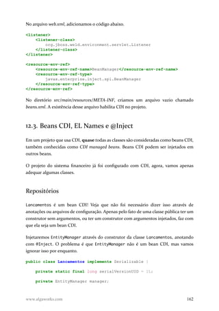 No arquivo web.xml, adicionamos o código abaixo.
<listener>
<listener-class>
org.jboss.weld.environment.servlet.Listener
</listener-class>
</listener>
<resource-env-ref>
<resource-env-ref-name>BeanManager</resource-env-ref-name>
<resource-env-ref-type>
javax.enterprise.inject.spi.BeanManager
</resource-env-ref-type>
</resource-env-ref>
No diretório src/main/resources/META-INF, criamos um arquivo vazio chamado
beans.xml. A existência desse arquivo habilita CDI no projeto.
12.3. Beans CDI, EL Names e @Inject
Em um projeto que usa CDI, quase todas as classes são consideradas como beans CDI,
também conhecidas como CDI managed beans. Beans CDI podem ser injetados em
outros beans.
O projeto do sistema financeiro já foi configurado com CDI, agora, vamos apenas
adequar algumas classes.
Repositórios
Lancamentos é um bean CDI! Veja que não foi necessário dizer isso através de
anotações ou arquivos de configuração. Apenas pelo fato de uma classe pública ter um
construtor sem argumentos, ou ter um construtor com argumentos injetados, faz com
que ela seja um bean CDI.
Injetaremos EntityManager através do construtor da classe Lancamentos, anotando
com @Inject. O problema é que EntityManager não é um bean CDI, mas vamos
ignorar isso por enquanto.
public class Lancamentos implements Serializable {
private static final long serialVersionUID = 1L;
private EntityManager manager;
www.algaworks.com 162
 