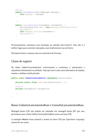 @Inject
public Lancamentos(EntityManager manager) {
this.manager = manager;
}
...
public void adicionar(Lancamento lancamento) {
EntityTransaction trx = this.manager.getTransaction();
trx.begin();
this.manager.persist(lancamento);
trx.commit();
}
}
Provisoriamente, iniciamos uma transação no método adicionar(). Este não é o
melhor lugar para controlar transações, mas resolveremos isso em breve.
Precisamos fazer a mesma coisa no construtor de Pessoas.
Classe de negócio
Na classe CadastroLancamentos, removeremos o construtor e injetaremos o
repositório diretamente no atributo. Veja que esta é uma outra alternativa de injeção,
mesmo o atributo sendo privado.
public class CadastroLancamentos implements Serializable {
private static final long serialVersionUID = 1L;
@Inject
private Lancamentos lancamentos;
...
}
Beans CadastroLancamentoBean e ConsultaLancamentosBean
Managed beans CDI não podem ser injetados em managed beans JSF, por isso,
precisamos usar o bean CadastroLancamentoBean como um bean CDI.
A anotação @Named torna possível o acesso ao bean CDI por Expression Language,
através de seu nome.
www.algaworks.com 163
 