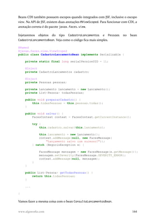 Beans CDI também possuem escopos quando integrados com JSF, inclusive o escopo
view. Na API de JSF, existem duas anotações @ViewScoped. Para funcionar com CDI, a
anotação correta é do pacote javax.faces.view.
Injetaremos objetos do tipo CadastroLancamentos e Pessoas no bean
CadastroLancamentoBean. Veja como o código fica mais simples.
@Named
@javax.faces.view.ViewScoped
public class CadastroLancamentoBean implements Serializable {
private static final long serialVersionUID = 1L;
@Inject
private CadastroLancamentos cadastro;
@Inject
private Pessoas pessoas;
private Lancamento lancamento = new Lancamento();
private List<Pessoa> todasPessoas;
public void prepararCadastro() {
this.todasPessoas = this.pessoas.todas();
}
public void salvar() {
FacesContext context = FacesContext.getCurrentInstance();
try {
this.cadastro.salvar(this.lancamento);
this.lancamento = new Lancamento();
context.addMessage(null, new FacesMessage(
"Lançamento salvo com sucesso!"));
} catch (NegocioException e) {
FacesMessage mensagem = new FacesMessage(e.getMessage());
mensagem.setSeverity(FacesMessage.SEVERITY_ERROR);
context.addMessage(null, mensagem);
}
}
public List<Pessoa> getTodasPessoas() {
return this.todasPessoas;
}
...
}
Vamos fazer a mesma coisa com o bean ConsultaLancamentosBean.
www.algaworks.com 164
 