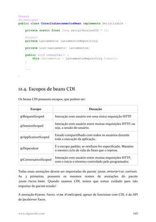 @Named
@ViewScoped
public class ConsultaLancamentosBean implements Serializable {
private static final long serialVersionUID = 1L;
@Inject
private Lancamentos lancamentosRepository;
private List<Lancamento> lancamentos;
public void consultar() {
this.lancamentos = lancamentosRepository.todos();
}
...
}
12.4. Escopos de beans CDI
Os beans CDI possuem escopos, que podem ser:
Escopo Duração
@RequestScoped Interação com usuário em uma única requisição HTTP.
@SessionScoped
Interação com usuário entre muitas requisições HTTP, ou
seja, a sessão do usuário.
@ApplicationScoped
Estado compartilhado com todos os usuários durante
toda a execução da aplicação.
@Dependent
É o escopo padrão, se nenhum for especificado. Mantém
o mesmo ciclo de vida do bean que o injetou.
@ConversationScoped
Interação com usuário entre muitas requisições HTTP,
com o início e término controlado pelo programador.
Todas essas anotações devem ser importadas do pacote javax.enterprise.context.
As 3 primeiras, possuem os mesmos nomes de anotações do pacote
javax.faces.bean. Quando usamos CDI, temos que tomar cuidado para não
importar do pacote errado!
A anotação @javax.faces.view.ViewScoped, apesar de funcionar com CDI, é da API
de JavaServer Faces.
www.algaworks.com 165
 