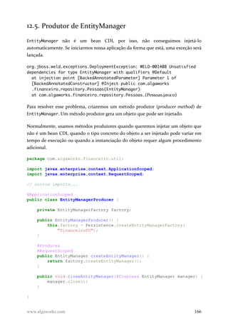 12.5. Produtor de EntityManager
EntityManager não é um bean CDI, por isso, não conseguimos injetá-lo
automaticamente. Se iniciarmos nossa aplicação da forma que está, uma exceção será
lançada.
org.jboss.weld.exceptions.DeploymentException: WELD-001408 Unsatisfied
dependencies for type EntityManager with qualifiers @Default
at injection point [BackedAnnotatedParameter] Parameter 1 of
[BackedAnnotatedConstructor] @Inject public com.algaworks
.financeiro.repository.Pessoas(EntityManager)
at com.algaworks.financeiro.repository.Pessoas.(Pessoas.java:0)
Para resolver esse problema, criaremos um método produtor (producer method) de
EntityManager. Um método produtor gera um objeto que pode ser injetado.
Normalmente, usamos métodos produtores quando queremos injetar um objeto que
não é um bean CDI, quando o tipo concreto do objeto a ser injetado pode variar em
tempo de execução ou quando a instanciação do objeto requer algum procedimento
adicional.
package com.algaworks.financeiro.util;
import javax.enterprise.context.ApplicationScoped;
import javax.enterprise.context.RequestScoped;
// outros imports...
@ApplicationScoped
public class EntityManagerProducer {
private EntityManagerFactory factory;
public EntityManagerProducer() {
this.factory = Persistence.createEntityManagerFactory(
"FinanceiroPU");
}
@Produces
@RequestScoped
public EntityManager createEntityManager() {
return factory.createEntityManager();
}
public void closeEntityManager(@Disposes EntityManager manager) {
manager.close();
}
}
www.algaworks.com 166
 