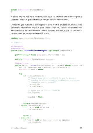 public @interface Transactional {
}
A classe responsável pelas interceptações deve ser anotada com @Interceptor e
também a anotação que acabamos de criar, no caso, @Transactional.
O método que realizará as interceptações deve receber InvocationContext como
parâmetro, retornar um Object e pode lançar Exception, além de ser anotado com
@AroundInvoke. Este método deve chamar context.proceed(), que faz com que o
método interceptado seja realmente chamado.
package com.algaworks.financeiro.util;
// imports
@Interceptor
@Transactional
public class TransactionInterceptor implements Serializable {
private static final long serialVersionUID = 1L;
private @Inject EntityManager manager;
@AroundInvoke
public Object invoke(InvocationContext context) throws Exception {
EntityTransaction trx = manager.getTransaction();
boolean criador = false;
try {
if (!trx.isActive()) {
// truque para fazer rollback no que já passou
// (senão, um futuro commit, confirmaria até mesmo
// operações sem transação)
trx.begin();
trx.rollback();
// agora sim inicia a transação
trx.begin();
criador = true;
}
return context.proceed();
} catch (Exception e) {
if (trx != null && criador) {
trx.rollback();
}
throw e;
} finally {
if (trx != null && trx.isActive() && criador) {
trx.commit();
www.algaworks.com 168
 