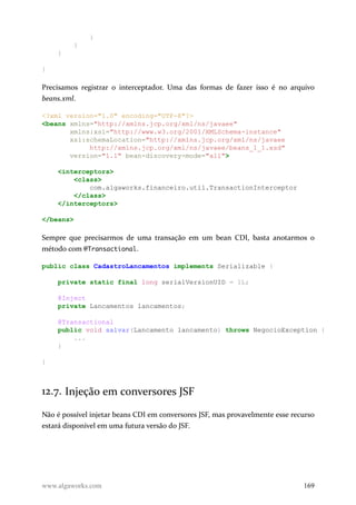 }
}
}
}
Precisamos registrar o interceptador. Uma das formas de fazer isso é no arquivo
beans.xml.
<?xml version="1.0" encoding="UTF-8"?>
<beans xmlns="http://xmlns.jcp.org/xml/ns/javaee"
xmlns:xsi="http://www.w3.org/2001/XMLSchema-instance"
xsi:schemaLocation="http://xmlns.jcp.org/xml/ns/javaee
http://xmlns.jcp.org/xml/ns/javaee/beans_1_1.xsd"
version="1.1" bean-discovery-mode="all">
<interceptors>
<class>
com.algaworks.financeiro.util.TransactionInterceptor
</class>
</interceptors>
</beans>
Sempre que precisarmos de uma transação em um bean CDI, basta anotarmos o
método com @Transactional.
public class CadastroLancamentos implements Serializable {
private static final long serialVersionUID = 1L;
@Inject
private Lancamentos lancamentos;
@Transactional
public void salvar(Lancamento lancamento) throws NegocioException {
...
}
}
12.7. Injeção em conversores JSF
Não é possível injetar beans CDI em conversores JSF, mas provavelmente esse recurso
estará disponível em uma futura versão do JSF.
www.algaworks.com 169
 
