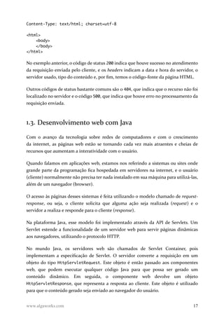 Content-Type: text/html; charset=utf-8
<html>
<body>
</body>
</html>
No exemplo anterior, o código de status 200 indica que houve sucesso no atendimento
da requisição enviada pelo cliente, e os headers indicam a data e hora do servidor, o
servidor usado, tipo do conteúdo e, por fim, temos o código-fonte da página HTML.
Outros códigos de status bastante comuns são o 404, que indica que o recurso não foi
localizado no servidor e o código 500, que indica que houve erro no processamento da
requisição enviada.
1.3. Desenvolvimento web com Java
Com o avanço da tecnologia sobre redes de computadores e com o crescimento
da internet, as páginas web estão se tornando cada vez mais atraentes e cheias de
recursos que aumentam a interatividade com o usuário.
Quando falamos em aplicações web, estamos nos referindo a sistemas ou sites onde
grande parte da programação fica hospedada em servidores na internet, e o usuário
(cliente) normalmente não precisa ter nada instalado em sua máquina para utilizá-las,
além de um navegador (browser).
O acesso às páginas desses sistemas é feita utilizando o modelo chamado de request-
response, ou seja, o cliente solicita que alguma ação seja realizada (request) e o
servidor a realiza e responde para o cliente (response).
Na plataforma Java, esse modelo foi implementado através da API de Servlets. Um
Servlet estende a funcionalidade de um servidor web para servir páginas dinâmicas
aos navegadores, utilizando o protocolo HTTP.
No mundo Java, os servidores web são chamados de Servlet Container, pois
implementam a especificação de Servlet. O servidor converte a requisição em um
objeto do tipo HttpServletRequest. Este objeto é então passado aos componentes
web, que podem executar qualquer código Java para que possa ser gerado um
conteúdo dinâmico. Em seguida, o componente web devolve um objeto
HttpServletResponse, que representa a resposta ao cliente. Este objeto é utilizado
para que o conteúdo gerado seja enviado ao navegador do usuário.
www.algaworks.com 17
 