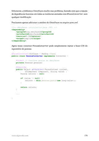 Felizmente, a biblioteca OmniFaces resolve esse problema, fazendo com que a injeção
de depedências funcione em todas as instâncias anotadas com @FacesConverter, sem
qualquer modificação.
Precisamos apenas adicionar o artefato do OmniFaces no arquivo pom.xml.
<!-- OmniFaces (utilitarios para JSF) -->
<dependency>
<groupId>org.omnifaces</groupId>
<artifactId>omnifaces</artifactId>
<version>2.0</version>
<scope>compile</scope>
</dependency>
Agora nosso conversor PessoaConverter pode simplesmente injetar o bean CDI do
repositório de pessoas.
@FacesConverter(forClass = Pessoa.class)
public class PessoaConverter implements Converter {
@Inject // funciona graças ao OmniFaces
private Pessoas pessoas;
@Override
public Object getAsObject(FacesContext context,
UIComponent component, String value) {
Pessoa retorno = null;
if (value != null) {
retorno = this.pessoas.porId(new Long(value));
}
return retorno;
}
...
}
www.algaworks.com 170
 