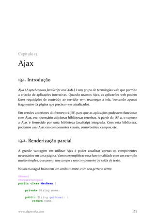 Capítulo 13
Ajax
13.1. Introdução
Ajax (Asynchronous JavaScript and XML) é um grupo de tecnologias web que permite
a criação de aplicações interativas. Quando usamos Ajax, as aplicações web podem
fazer requisições de conteúdo ao servidor sem recarregar a tela, buscando apenas
fragmentos da página que precisam ser atualizados.
Em versões anteriores do framework JSF, para que as aplicações pudessem funcionar
com Ajax, era necessário adicionar bibliotecas terceiras. A partir do JSF 2, o suporte
a Ajax é fornecido por uma biblioteca JavaScript integrada. Com esta biblioteca,
podemos usar Ajax em componentes visuais, como botões, campos, etc.
13.2. Renderização parcial
A grande vantagem em utilizar Ajax é poder atualizar apenas os componentes
necessários em uma página. Vamos exemplificar essa funcionalidade com um exemplo
muito simples, que possui um campo e um componente de saída de texto.
Nosso managed bean tem um atributo nome, com seu getter e setter.
@Named
@RequestScoped
public class MeuBean {
private String nome;
public String getNome() {
return nome;
www.algaworks.com 171
 