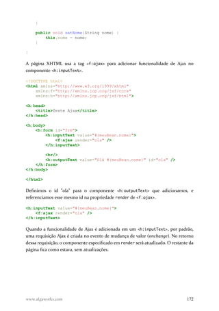 }
public void setNome(String nome) {
this.nome = nome;
}
}
A página XHTML usa a tag <f:ajax> para adicionar funcionalidade de Ajax no
componente <h:inputText>.
<!DOCTYPE html>
<html xmlns="http://www.w3.org/1999/xhtml"
xmlns:f="http://xmlns.jcp.org/jsf/core"
xmlns:h="http://xmlns.jcp.org/jsf/html">
<h:head>
<title>Teste Ajax</title>
</h:head>
<h:body>
<h:form id="frm">
<h:inputText value="#{meuBean.nome}">
<f:ajax render="ola" />
</h:inputText>
<br/>
<h:outputText value="Olá #{meuBean.nome}" id="ola" />
</h:form>
</h:body>
</html>
Definimos o id "ola" para o componente <h:outputText> que adicionamos, e
referenciamos esse mesmo id na propriedade render de <f:ajax>.
<h:inputText value="#{meuBean.nome}">
<f:ajax render="ola" />
</h:inputText>
Quando a funcionalidade de Ajax é adicionada em um <h:inputText>, por padrão,
uma requisição Ajax é criada no evento de mudança de valor (onchange). No retorno
dessa requisição, o componente especificado em render será atualizado. O restante da
página fica como estava, sem atualizações.
www.algaworks.com 172
 
