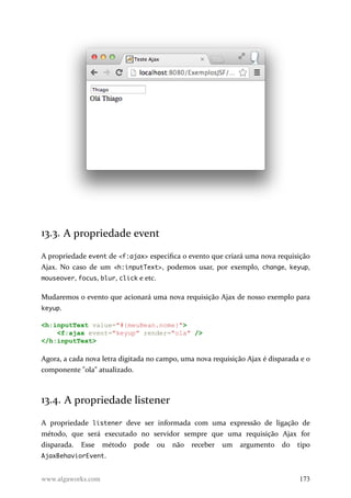 13.3. A propriedade event
A propriedade event de <f:ajax> especifica o evento que criará uma nova requisição
Ajax. No caso de um <h:inputText>, podemos usar, por exemplo, change, keyup,
mouseover, focus, blur, click e etc.
Mudaremos o evento que acionará uma nova requisição Ajax de nosso exemplo para
keyup.
<h:inputText value="#{meuBean.nome}">
<f:ajax event="keyup" render="ola" />
</h:inputText>
Agora, a cada nova letra digitada no campo, uma nova requisição Ajax é disparada e o
componente "ola" atualizado.
13.4. A propriedade listener
A propriedade listener deve ser informada com uma expressão de ligação de
método, que será executado no servidor sempre que uma requisição Ajax for
disparada. Esse método pode ou não receber um argumento do tipo
AjaxBehaviorEvent.
www.algaworks.com 173
 