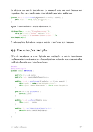 Incluiremos um método transformar no managed bean, que será chamado nas
requisições Ajax para transformar o nome digitado para letras maiúsculas.
public void transformar(AjaxBehaviorEvent event) {
this.nome = this.nome.toUpperCase();
}
Agora, fazemos referência ao método usando EL.
<h:inputText value="#{meuBean.nome}">
<f:ajax event="keyup" render="ola"
listener="#{meuBean.transformar}" />
</h:inputText>
A cada nova letra digitada no campo, o método transformar será chamado.
13.5. Renderizações múltiplas
Além de transformar o nome digitado para maiúsculo, o método transformar
também contará quantos caracteres foram digitados e atribuirá a uma nova variável de
instância, chamada quantidadeCaracteres.
@Named
@RequestScoped
public class MeuBean {
private String nome;
private int quantidadeCaracteres;
public void transformar(AjaxBehaviorEvent event) {
this.nome = this.nome.toUpperCase();
this.quantidadeCaracteres = this.nome.length();
}
public String getNome() {
return nome;
}
public void setNome(String nome) {
this.nome = nome;
}
public int getQuantidadeCaracteres() {
return quantidadeCaracteres;
}
}
www.algaworks.com 174
 