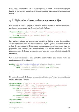 Neste caso, o recomendado seria não usar a palavra-chave @all para atualizar a página
inteira, já que apenas a atualização dos outputs que precisamos seria muito mais
rápida.
13.8. Página de cadastro de lançamento com Ajax
Para adicionar Ajax na página de cadastro de lançamento do sistema financeiro,
precisamos apenas usar a tag <f:ajax> no botão "Salvar".
<h:commandButton value="Salvar" action="#{cadastroLancamentoBean
.salvar}">
<f:ajax execute="@form" render="@form" />
</h:commandButton>
Para deixar a página um pouco mais interativa e facilitar a vida dos usuários,
adicionaremos uma nova funcionalidade nesta página. Quando o usuário informar
a data de vencimento do lançamento, automaticamente, atribuiremos a data de
pagamento com a mesma data de vencimento. Se o usuário preencher a data de
pagamento antes da data de vencimento, neste caso, não iremos substituir o que já foi
informado.
Vamos criar um método no bean CadastroLancamentoBean para tratar o evento de
mudança de data de vencimento.
public void dataVencimentoAlterada(AjaxBehaviorEvent event) {
if (this.lancamento.getDataPagamento() == null) {
this.lancamento.setDataPagamento(this.lancamento
.getDataVencimento());
}
}
No campo de entrada de data de vencimento, adicionamos <f:ajax> com os atributos
render, execute e listener.
<h:outputLabel value="Data de vencimento" />
<h:inputText size="12" value="#{cadastroLancamentoBean.lancamento
.dataVencimento}" label="Data de vencimento">
<f:ajax render="@this dataPagamento"
execute="@this dataPagamento"
listener="#{cadastroLancamentoBean
.dataVencimentoAlterada}" />
<f:convertDateTime pattern="dd/MM/yyyy"
timeZone="America/Sao_Paulo" />
</h:inputText>
<h:outputLabel value="Data de pagamento" />
www.algaworks.com 178
 