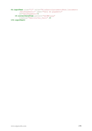 <h:inputText size="12" value="#{cadastroLancamentoBean.lancamento
.dataPagamento}" label="Data de pagamento"
id="dataPagamento">
<f:convertDateTime pattern="dd/MM/yyyy"
timeZone="America/Sao_Paulo" />
</h:inputText>
www.algaworks.com 179
 