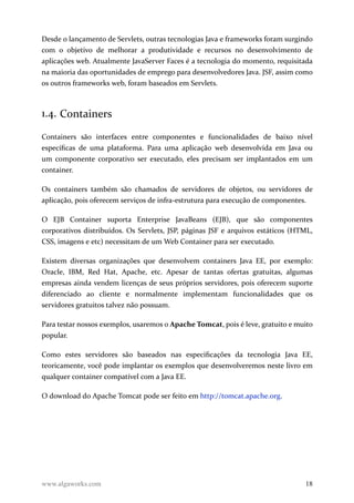 Desde o lançamento de Servlets, outras tecnologias Java e frameworks foram surgindo
com o objetivo de melhorar a produtividade e recursos no desenvolvimento de
aplicações web. Atualmente JavaServer Faces é a tecnologia do momento, requisitada
na maioria das oportunidades de emprego para desenvolvedores Java. JSF, assim como
os outros frameworks web, foram baseados em Servlets.
1.4. Containers
Containers são interfaces entre componentes e funcionalidades de baixo nível
específicas de uma plataforma. Para uma aplicação web desenvolvida em Java ou
um componente corporativo ser executado, eles precisam ser implantados em um
container.
Os containers também são chamados de servidores de objetos, ou servidores de
aplicação, pois oferecem serviços de infra-estrutura para execução de componentes.
O EJB Container suporta Enterprise JavaBeans (EJB), que são componentes
corporativos distribuídos. Os Servlets, JSP, páginas JSF e arquivos estáticos (HTML,
CSS, imagens e etc) necessitam de um Web Container para ser executado.
Existem diversas organizações que desenvolvem containers Java EE, por exemplo:
Oracle, IBM, Red Hat, Apache, etc. Apesar de tantas ofertas gratuitas, algumas
empresas ainda vendem licenças de seus próprios servidores, pois oferecem suporte
diferenciado ao cliente e normalmente implementam funcionalidades que os
servidores gratuitos talvez não possuam.
Para testar nossos exemplos, usaremos o Apache Tomcat, pois é leve, gratuito e muito
popular.
Como estes servidores são baseados nas especificações da tecnologia Java EE,
teoricamente, você pode implantar os exemplos que desenvolveremos neste livro em
qualquer container compatível com a Java EE.
O download do Apache Tomcat pode ser feito em http://tomcat.apache.org.
www.algaworks.com 18
 
