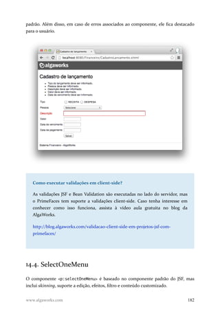 padrão. Além disso, em caso de erros associados ao componente, ele fica destacado
para o usuário.
Como executar validações em client-side?
As validações JSF e Bean Validation são executadas no lado do servidor, mas
o PrimeFaces tem suporte a validações client-side. Caso tenha interesse em
conhecer como isso funciona, assista à vídeo aula gratuita no blog da
AlgaWorks.
http://blog.algaworks.com/validacao-client-side-em-projetos-jsf-com-
primefaces/
14.4. SelectOneMenu
O componente <p:selectOneMenu> é baseado no componente padrão do JSF, mas
inclui skinning, suporte a edição, efeitos, filtro e conteúdo customizado.
www.algaworks.com 182
 