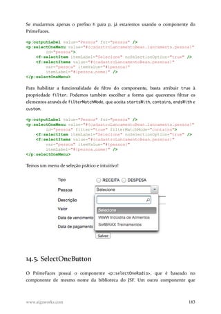 Se mudarmos apenas o prefixo h para p, já estaremos usando o componente do
PrimeFaces.
<p:outputLabel value="Pessoa" for="pessoa" />
<p:selectOneMenu value="#{cadastroLancamentoBean.lancamento.pessoa}"
id="pessoa">
<f:selectItem itemLabel="Selecione" noSelectionOption="true" />
<f:selectItems value="#{cadastroLancamentoBean.pessoas}"
var="pessoa" itemValue="#{pessoa}"
itemLabel="#{pessoa.nome}" />
</p:selectOneMenu>
Para habilitar a funcionalidade de filtro do componente, basta atribuir true à
propriedade filter. Podemos também escolher a forma que queremos filtrar os
elementos através de filterMatchMode, que aceita startsWith, contains, endsWith e
custom.
<p:outputLabel value="Pessoa" for="pessoa" />
<p:selectOneMenu value="#{cadastroLancamentoBean.lancamento.pessoa}"
id="pessoa" filter="true" filterMatchMode="contains">
<f:selectItem itemLabel="Selecione" noSelectionOption="true" />
<f:selectItems value="#{cadastroLancamentoBean.pessoas}"
var="pessoa" itemValue="#{pessoa}"
itemLabel="#{pessoa.nome}" />
</p:selectOneMenu>
Temos um menu de seleção prático e intuitivo!
14.5. SelectOneButton
O PrimeFaces possui o componente <p:selectOneRadio>, que é baseado no
componente de mesmo nome da biblioteca do JSF. Um outro componente que
www.algaworks.com 183
 