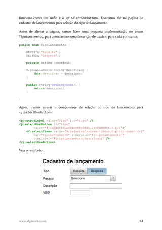 funciona como um radio é o <p:selectOneButton>. Usaremos ele na página de
cadastro de lançamentos para seleção do tipo do lançamento.
Antes de alterar a página, vamos fazer uma pequena implementação no enum
TipoLancamento, para associarmos uma descrição de usuário para cada constante.
public enum TipoLancamento {
RECEITA("Receita"),
DESPESA("Despesa");
private String descricao;
TipoLancamento(String descricao) {
this.descricao = descricao;
}
public String getDescricao() {
return descricao;
}
}
Agora, iremos alterar o componente de seleção do tipo de lançamento para
<p:selectOneButton>.
<p:outputLabel value="Tipo" for="tipo" />
<p:selectOneButton id="tipo"
value="#{cadastroLancamentoBean.lancamento.tipo}">
<f:selectItems value="#{cadastroLancamentoBean.tiposLancamentos}"
var="tipoLancamento" itemValue="#{tipoLancamento}"
itemLabel="#{tipoLancamento.descricao}" />
</p:selectOneButton>
Veja o resultado:
www.algaworks.com 184
 