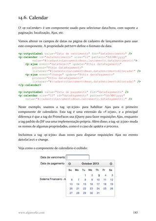 14.6. Calendar
O <p:calendar> é um componente usado para selecionar data/hora, com suporte a
paginação, localização, Ajax, etc.
Vamos alterar os campos de datas na página de cadastro de lançamentos para usar
este componente. A propriedade pattern define o formato da data.
<p:outputLabel value="Data de vencimento" for="dataVencimento" />
<p:calendar id="dataVencimento" size="12" pattern="dd/MM/yyyy"
value="#{cadastroLancamentoBean.lancamento.dataVencimento}">
<p:ajax event="dateSelect" update="@this dataPagamento"
process="@this dataPagamento"
listener="#{cadastroLancamentoBean.dataVencimentoAlterada}" />
<p:ajax event="change" update="@this dataPagamento"
process="@this dataPagamento"
listener="#{cadastroLancamentoBean.dataVencimentoAlterada}" />
</p:calendar>
<p:outputLabel value="Data de pagamento" for="dataPagamento" />
<p:calendar size="12" id="dataPagamento" pattern="dd/MM/yyyy"
value="#{cadastroLancamentoBean.lancamento.dataPagamento}" />
Neste exemplo, usamos a tag <p:ajax> para habilitar Ajax para o primeiro
componente de calendário. Esta tag é uma extensão da <f:ajax>, e a principal
diferença é que a tag do PrimeFaces usa jQuery para fazer requisições Ajax, enquanto
a tag padrão do JSF usa uma implementação própria. Além disso, a tag <p:ajax> muda
os nomes de algumas propriedades, como é o caso de update e process.
Incluímos a tag <p:ajax> duas vezes para disparar requisições Ajax no evento
dateSelect e change.
Veja como o componente de calendário é exibido:
www.algaworks.com 185
 