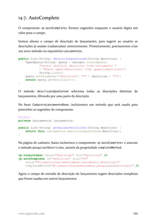 14.7. AutoComplete
O componente <p:autoComplete> fornece sugestões enquanto o usuário digita um
valor para o campo.
Iremos alterar o campo de descrição de lançamento, para sugerir ao usuário as
descrições já usadas (cadastradas) anteriormente. Primeiramente, precisaremos criar
um novo método no repositório Lancamentos.
public List<String> descricoesQueContem(String descricao) {
TypedQuery<String> query = manager.createQuery(
"select distinct descricao from Lancamento "
+ "where upper(descricao) like upper(:descricao)",
String.class);
query.setParameter("descricao", "%" + descricao + "%");
return query.getResultList();
}
O método descricoesQueContem seleciona todas as descrições distintas de
lançamentos, filtrando por uma parte da descrição.
No bean CadastroLancamentoBean, incluiremos um método que será usado para
preencher as sugestões do componente.
@Inject
private Lancamentos lancamentos;
public List<String> pesquisarDescricoes(String descricao) {
return this.lancamentos.descricoesQueContem(descricao);
}
Na página de cadastro, basta incluirmos o componente <p:autoComplete> e associar
o método pesquisarDescricoes, através da propriedade completeMethod.
<p:outputLabel value="Descrição" for="descricao" />
<p:autoComplete id="descricao" size="60"
value="#{cadastroLancamentoBean.lancamento.descricao}"
completeMethod="#{cadastroLancamentoBean.pesquisarDescricoes}" />
Agora o campo de entrada da descrição do lançamento sugere descrições completas
que foram usadas em outros lançamentos.
www.algaworks.com 186
 