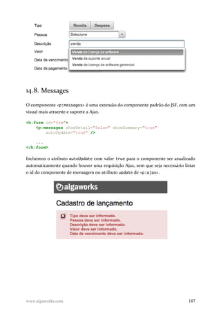 14.8. Messages
O componente <p:messages> é uma extensão do componente padrão do JSF, com um
visual mais atraente e suporte a Ajax.
<h:form id="frm">
<p:messages showDetail="false" showSummary="true"
autoUpdate="true" />
...
</h:form>
Incluímos o atributo autoUpdate com valor true para o componente ser atualizado
automaticamente quando houver uma requisição Ajax, sem que seja necessário listar
o id do componente de mensagem no atributo update de <p:ajax>.
www.algaworks.com 187
 