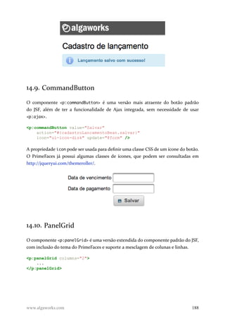 14.9. CommandButton
O componente <p:commandButton> é uma versão mais atraente do botão padrão
do JSF, além de ter a funcionalidade de Ajax integrada, sem necessidade de usar
<p:ajax>.
<p:commandButton value="Salvar"
action="#{cadastroLancamentoBean.salvar}"
icon="ui-icon-disk" update="@form" />
A propriedade icon pode ser usada para definir uma classe CSS de um ícone do botão.
O PrimeFaces já possui algumas classes de ícones, que podem ser consultadas em
http://jqueryui.com/themeroller/.
14.10. PanelGrid
O componente <p:panelGrid> é uma versão extendida do componente padrão do JSF,
com inclusão do tema do PrimeFaces e suporte a mesclagem de colunas e linhas.
<p:panelGrid columns="2">
...
</p:panelGrid>
www.algaworks.com 188
 
