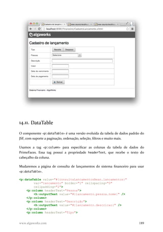 14.11. DataTable
O componente <p:dataTable> é uma versão evoluída da tabela de dados padrão do
JSF, com suporte a paginação, ordenação, seleção, filtros e muito mais.
Usamos a tag <p:column> para especificar as colunas da tabela de dados do
PrimeFaces. Essa tag possui a propriedade headerText, que recebe o texto do
cabeçalho da coluna.
Mudaremos a página de consulta de lançamentos do sistema financeiro para usar
<p:dataTable>.
<p:dataTable value="#{consultaLancamentosBean.lancamentos}"
var="lancamento" border="1" cellspacing="0"
cellpadding="2">
<p:column headerText="Pessoa">
<h:outputText value="#{lancamento.pessoa.nome}" />
</p:column>
<p:column headerText="Descrição">
<h:outputText value="#{lancamento.descricao}" />
</p:column>
<p:column headerText="Tipo">
www.algaworks.com 189
 