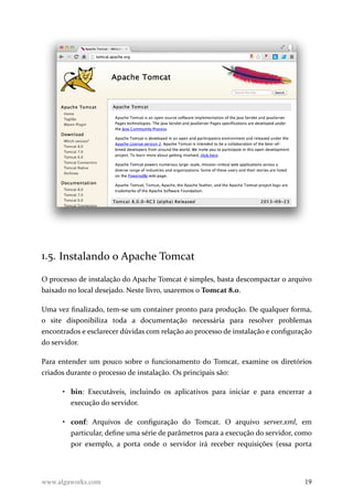 1.5. Instalando o Apache Tomcat
O processo de instalação do Apache Tomcat é simples, basta descompactar o arquivo
baixado no local desejado. Neste livro, usaremos o Tomcat 8.0.
Uma vez finalizado, tem-se um container pronto para produção. De qualquer forma,
o site disponibiliza toda a documentação necessária para resolver problemas
encontrados e esclarecer dúvidas com relação ao processo de instalação e configuração
do servidor.
Para entender um pouco sobre o funcionamento do Tomcat, examine os diretórios
criados durante o processo de instalação. Os principais são:
• bin: Executáveis, incluindo os aplicativos para iniciar e para encerrar a
execução do servidor.
• conf: Arquivos de configuração do Tomcat. O arquivo server.xml, em
particular, define uma série de parâmetros para a execução do servidor, como
por exemplo, a porta onde o servidor irá receber requisições (essa porta
www.algaworks.com 19
 