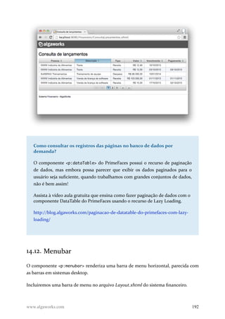 Como consultar os registros das páginas no banco de dados por
demanda?
O componente <p:dataTable> do PrimeFaces possui o recurso de paginação
de dados, mas embora possa parecer que exibir os dados paginados para o
usuário seja suficiente, quando trabalhamos com grandes conjuntos de dados,
não é bem assim!
Assista à vídeo aula gratuita que ensina como fazer paginação de dados com o
componente DataTable do PrimeFaces usando o recurso de Lazy Loading.
http://blog.algaworks.com/paginacao-de-datatable-do-primefaces-com-lazy-
loading/
14.12. Menubar
O componente <p:menubar> renderiza uma barra de menu horizontal, parecida com
as barras em sistemas desktop.
Incluiremos uma barra de menu no arquivo Layout.xhtml do sistema financeiro.
www.algaworks.com 192
 