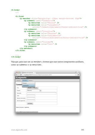 <h:body>
...
<h:form>
<p:menubar style="margin-top: -20px; margin-bottom: 20px">
<p:submenu label="Cadastros">
<p:menuitem value="Pessoa" />
<p:menuitem value="Lançamento"
action="/CadastroLancamento?faces-redirect=true" />
</p:submenu>
<p:submenu label="Consultas">
<p:menuitem value="Pessoas" />
<p:menuitem value="Lançamentos"
action="/ConsultaLancamentos?faces-redirect=true" />
</p:submenu>
<p:submenu label="Sistema">
<p:menuitem value="Sair" />
</p:submenu>
</p:menubar>
</h:form>
...
</h:body>
Veja que, para usar um <p:menubar>, tivemos que usar outros componentes auxiliares,
como <p:submenu> e <p:menuitem>.
www.algaworks.com 193
 