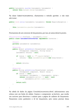 public Lancamento guardar(Lancamento lancamento) {
return this.manager.merge(lancamento);
}
Na classe CadastroLancamentos, chamaremos o método guardar, e não mais
adicionar.
public void salvar(Lancamento lancamento) throws NegocioException {
...
this.lancamentos.guardar(lancamento);
}
Precisaremos de um conversor de lançamentos, por isso, já vamos deixá-lo pronto.
@FacesConverter(forClass = Lancamento.class)
public class LancamentosConverter implements Converter {
@Inject
private Lancamentos lancamentos;
@Override
public Object getAsObject(FacesContext context,
UIComponent component, String value) {
Lancamento retorno = null;
if (value != null && !"".equals(value)) {
retorno = this.lancamentos.porId(new Long(value));
}
return retorno;
}
@Override
public String getAsString(FacesContext context,
UIComponent component, Object value) {
if (value != null) {
Lancamento lancamento = ((Lancamento) value);
return lancamento.getId() == null ? null
: lancamento.getId().toString();
}
return null;
}
}
Na tabela de dados da página ConsultaLancamentos.xhtml, adicionaremos uma
coluna com um botão de edição. Usamos o componente <p:button>, que recebe
um outcome para direcionar o usúario para a página de cadastro de lançamento.
Passaremos como parâmetro o id do lançamento, pois vamos precisar dessa
www.algaworks.com 195
 