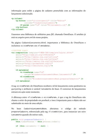 informação para exibir a página de cadastro preenchida com as informações do
lançamento selecionado.
<p:column>
<p:button icon="ui-icon-pencil" title="Editar"
outcome="/CadastroLancamento">
<f:param name="id" value="#{lancamento.id}" />
</p:button>
</p:column>
Usaremos uma biblioteca de utilitários para JSF, chamada OmniFaces. O artefato já
está no arquivo pom.xml do nosso projeto.
Na página CadastroLancamento.xhtml, importamos a biblioteca do OmniFaces e
incluímos <o:viewParam> em <f:metadata>.
<!DOCTYPE html>
<ui:composition template="/WEB-INF/template/Layout.xhtml"
xmlns="http://www.w3.org/1999/xhtml"
xmlns:f="http://xmlns.jcp.org/jsf/core"
xmlns:h="http://xmlns.jcp.org/jsf/html"
xmlns:ui="http://xmlns.jcp.org/jsf/facelets"
xmlns:p="http://primefaces.org/ui"
xmlns:o="http://omnifaces.org/ui">
<f:metadata>
<o:viewParam name="id"
value="#{cadastroLancamentoBean.lancamento}" />
<f:viewAction
action="#{cadastroLancamentoBean.prepararCadastro}" />
</f:metadata>
A tag <o:viewParam> do OmniFaces receberá o id do lançamento como parâmetro na
querystring e atribuirá à variável lancamento do bean. O conversor de lançamentos
entrará em ação neste momento.
A diferença entre <f:viewParam> e <o:viewParam>, é que a tag do OmniFaces não
chama o setter da propriedade em postback, e isso é importante para o objeto não ser
substituído no meio de uma edição.
No bean CadastroLancamentoBean, alteramos o código do método
prepararCadastro, referenciado pela tag <f:viewAction>, para instanciar um novo
Lancamento quando ele estiver nulo.
public void prepararCadastro() {
this.todasPessoas = this.pessoas.todas();
if (this.lancamento == null) {
www.algaworks.com 196
 