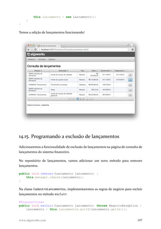 this.lancamento = new Lancamento();
}
}
Temos a edição de lançamentos funcionando!
14.15. Programando a exclusão de lançamentos
Adicionaremos a funcionalidade de exclusão de lançamentos na página de consulta de
lançamentos do sistema financeiro.
No repositório de lançamentos, vamos adicionar um novo método para remover
lançamentos.
public void remover(Lancamento lancamento) {
this.manager.remove(lancamento);
}
Na classe CadastroLancamentos, implementaremos as regras de negócio para excluir
lançamentos no método excluir.
@Transactional
public void excluir(Lancamento lancamento) throws NegocioException {
lancamento = this.lancamentos.porId(lancamento.getId());
www.algaworks.com 197
 