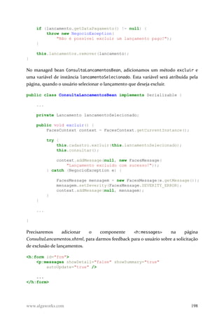 if (lancamento.getDataPagamento() != null) {
throw new NegocioException(
"Não é possível excluir um lançamento pago!");
}
this.lancamentos.remover(lancamento);
}
No managed bean ConsultaLancamentosBean, adicionamos um método excluir e
uma variável de instância lancamentoSelecionado. Esta variável será atribuída pela
página, quando o usuário selecionar o lançamento que deseja excluir.
public class ConsultaLancamentosBean implements Serializable {
...
private Lancamento lancamentoSelecionado;
public void excluir() {
FacesContext context = FacesContext.getCurrentInstance();
try {
this.cadastro.excluir(this.lancamentoSelecionado);
this.consultar();
context.addMessage(null, new FacesMessage(
"Lançamento excluído com sucesso!"));
} catch (NegocioException e) {
FacesMessage mensagem = new FacesMessage(e.getMessage());
mensagem.setSeverity(FacesMessage.SEVERITY_ERROR);
context.addMessage(null, mensagem);
}
}
...
}
Precisaremos adicionar o componente <h:messages> na página
ConsultaLancamentos.xhtml, para darmos feedback para o usuário sobre a solicitação
de exclusão de lançamentos.
<h:form id="frm">
<p:messages showDetail="false" showSummary="true"
autoUpdate="true" />
...
</h:form>
www.algaworks.com 198
 