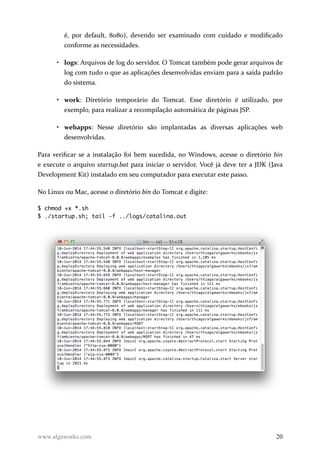 é, por default, 8080), devendo ser examinado com cuidado e modificado
conforme as necessidades.
• logs: Arquivos de log do servidor. O Tomcat também pode gerar arquivos de
log com tudo o que as aplicações desenvolvidas enviam para a saída padrão
do sistema.
• work: Diretório temporário do Tomcat. Esse diretório é utilizado, por
exemplo, para realizar a recompilação automática de páginas JSP.
• webapps: Nesse diretório são implantadas as diversas aplicações web
desenvolvidas.
Para verificar se a instalação foi bem sucedida, no Windows, acesse o diretório bin
e execute o arquivo startup.bat para iniciar o servidor. Você já deve ter a JDK (Java
Development Kit) instalado em seu computador para executar este passo.
No Linux ou Mac, acesse o diretório bin do Tomcat e digite:
$ chmod +x *.sh
$ ./startup.sh; tail -f ../logs/catalina.out
www.algaworks.com 20
 