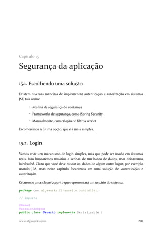 Capítulo 15
Segurança da aplicação
15.1. Escolhendo uma solução
Existem diversas maneiras de implementar autenticação e autorização em sistemas
JSF, tais como:
• Realms de segurança do container
• Frameworks de segurança, como Spring Security
• Manualmente, com criação de filtros servlet
Escolheremos a última opção, que é a mais simples.
15.2. Login
Vamos criar um mecanismo de login simples, mas que pode ser usado em sistemas
reais. Não buscaremos usuários e senhas de um banco de dados, mas deixaremos
hardcoded. Claro que você deve buscar os dados de algum outro lugar, por exemplo
usando JPA, mas neste capítulo focaremos em uma solução de autenticação e
autorização.
Criaremos uma classe Usuario que representará um usuário do sistema.
package com.algaworks.financeiro.controller;
// imports
@Named
@SessionScoped
public class Usuario implements Serializable {
www.algaworks.com 200
 