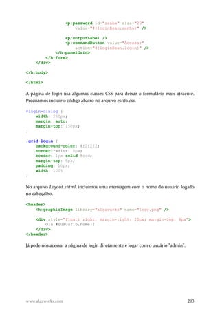 <p:password id="senha" size="20"
value="#{loginBean.senha}" />
<p:outputLabel />
<p:commandButton value="Acessar"
action="#{loginBean.login}" />
</h:panelGrid>
</h:form>
</div>
</h:body>
</html>
A página de login usa algumas classes CSS para deixar o formulário mais atraente.
Precisamos incluir o código abaixo no arquivo estilo.css.
#login-dialog {
width: 260px;
margin: auto;
margin-top: 150px;
}
.grid-login {
background-color: #f2f2f2;
border-radius: 8px;
border: 1px solid #ccc;
margin-top: 8px;
padding: 10px;
width: 100%
}
No arquivo Layout.xhtml, incluímos uma mensagem com o nome do usuário logado
no cabeçalho.
<header>
<h:graphicImage library="algaworks" name="logo.png" />
<div style="float: right; margin-right: 20px; margin-top: 8px">
Olá #{usuario.nome}!
</div>
</header>
Já podemos acessar a página de login diretamente e logar com o usuário "admin".
www.algaworks.com 203
 