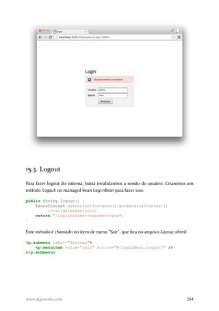 15.3. Logout
Para fazer logout do sistema, basta invalidarmos a sessão do usuário. Criaremos um
método logout no managed bean LoginBean para fazer isso.
public String logout() {
FacesContext.getCurrentInstance().getExternalContext()
.invalidateSession();
return "/Login?faces-redirect=true";
}
Este método é chamado no item de menu "Sair", que fica no arquivo Layout.xhtml.
<p:submenu label="Sistema">
<p:menuitem value="Sair" action="#{loginBean.logout}" />
</p:submenu>
www.algaworks.com 204
 