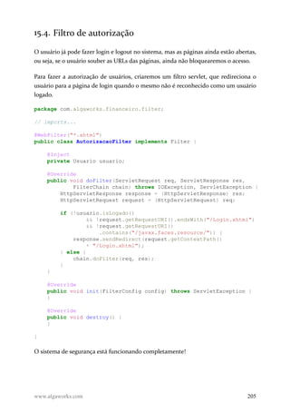 15.4. Filtro de autorização
O usuário já pode fazer login e logout no sistema, mas as páginas ainda estão abertas,
ou seja, se o usuário souber as URLs das páginas, ainda não bloquearemos o acesso.
Para fazer a autorização de usuários, criaremos um filtro servlet, que redireciona o
usuário para a página de login quando o mesmo não é reconhecido como um usuário
logado.
package com.algaworks.financeiro.filter;
// imports...
@WebFilter("*.xhtml")
public class AutorizacaoFilter implements Filter {
@Inject
private Usuario usuario;
@Override
public void doFilter(ServletRequest req, ServletResponse res,
FilterChain chain) throws IOException, ServletException {
HttpServletResponse response = (HttpServletResponse) res;
HttpServletRequest request = (HttpServletRequest) req;
if (!usuario.isLogado()
&& !request.getRequestURI().endsWith("/Login.xhtml")
&& !request.getRequestURI()
.contains("/javax.faces.resource/")) {
response.sendRedirect(request.getContextPath()
+ "/Login.xhtml");
} else {
chain.doFilter(req, res);
}
}
@Override
public void init(FilterConfig config) throws ServletException {
}
@Override
public void destroy() {
}
}
O sistema de segurança está funcionando completamente!
www.algaworks.com 205
 