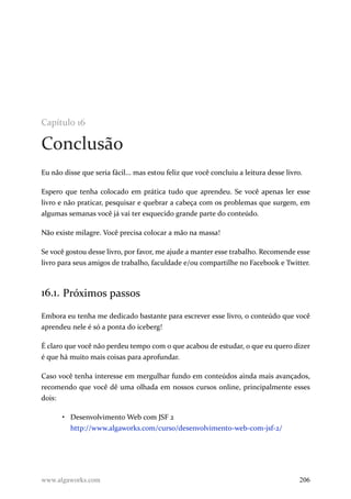 Capítulo 16
Conclusão
Eu não disse que seria fácil... mas estou feliz que você concluiu a leitura desse livro.
Espero que tenha colocado em prática tudo que aprendeu. Se você apenas ler esse
livro e não praticar, pesquisar e quebrar a cabeça com os problemas que surgem, em
algumas semanas você já vai ter esquecido grande parte do conteúdo.
Não existe milagre. Você precisa colocar a mão na massa!
Se você gostou desse livro, por favor, me ajude a manter esse trabalho. Recomende esse
livro para seus amigos de trabalho, faculdade e/ou compartilhe no Facebook e Twitter.
16.1. Próximos passos
Embora eu tenha me dedicado bastante para escrever esse livro, o conteúdo que você
aprendeu nele é só a ponta do iceberg!
É claro que você não perdeu tempo com o que acabou de estudar, o que eu quero dizer
é que há muito mais coisas para aprofundar.
Caso você tenha interesse em mergulhar fundo em conteúdos ainda mais avançados,
recomendo que você dê uma olhada em nossos cursos online, principalmente esses
dois:
• Desenvolvimento Web com JSF 2
http://www.algaworks.com/curso/desenvolvimento-web-com-jsf-2/
www.algaworks.com 206
 