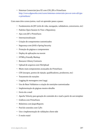 • Sistemas Comerciais Java EE com CDI, JPA e PrimeFaces
http://www.algaworks.com/curso/sistemas-comerciais-java-ee-com-cdi-jpa-
e-primefaces/
Com esses dois cursos juntos, você vai aprender passo a passo:
• Fundamentos de JSF (ciclo de vida, navegação, validadores, conversores, etc)
• Padrões Open Session In View e Repository
• Ajax com JSF e PrimeFaces
• Internacionalização
• Criação de componentes customizados
• Segurança com JAAS e Spring Security
• Proteção de páginas e componentes
• Deploy de aplicações na nuvem
• HTML5 Friendly Markup
• Resource Library Contracts
• Upload de arquivos com FileUpload
• Muito mais componentes avançados do PrimeFaces
• CDI (escopos, pontos de injeção, qualificadores, produtores, etc)
• Tratamento de exceções
• Logging de mensagens com Log4j
• Uso de Bean Validation e criação de restrições customizadas
• Implementação de páginas mestre-detalhe
• Envio de e-mail
• Apache Velocity para geração de conteúdo de e-mail a partir de um template
• Gráficos com PrimeFaces
• Relatórios com JasperReports
• Pool de conexões com C3P0
• Uso e implementação de validações client-side
• E muito mais!
www.algaworks.com 207
 