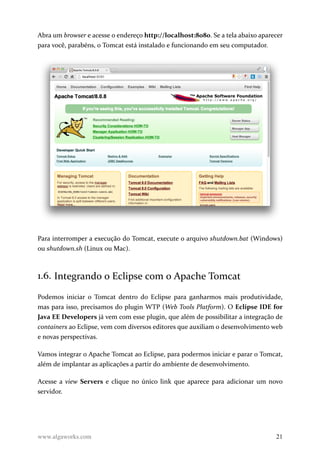 Abra um browser e acesse o endereço http://localhost:8080. Se a tela abaixo aparecer
para você, parabéns, o Tomcat está instalado e funcionando em seu computador.
Para interromper a execução do Tomcat, execute o arquivo shutdown.bat (Windows)
ou shutdown.sh (Linux ou Mac).
1.6. Integrando o Eclipse com o Apache Tomcat
Podemos iniciar o Tomcat dentro do Eclipse para ganharmos mais produtividade,
mas para isso, precisamos do plugin WTP (Web Tools Platform). O Eclipse IDE for
Java EE Developers já vem com esse plugin, que além de possibilitar a integração de
containers ao Eclipse, vem com diversos editores que auxiliam o desenvolvimento web
e novas perspectivas.
Vamos integrar o Apache Tomcat ao Eclipse, para podermos iniciar e parar o Tomcat,
além de implantar as aplicações a partir do ambiente de desenvolvimento.
Acesse a view Servers e clique no único link que aparece para adicionar um novo
servidor.
www.algaworks.com 21
 